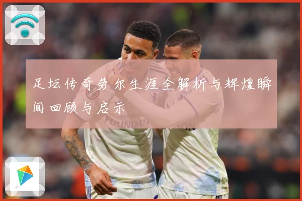 足坛传奇劳尔生涯全解析与辉煌瞬间回顾与启示