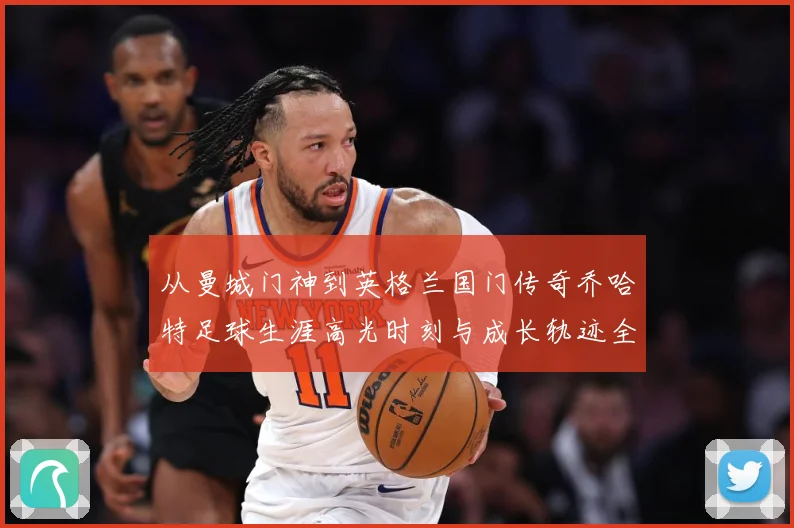 从曼城门神到英格兰国门传奇乔哈特足球生涯高光时刻与成长轨迹全解析