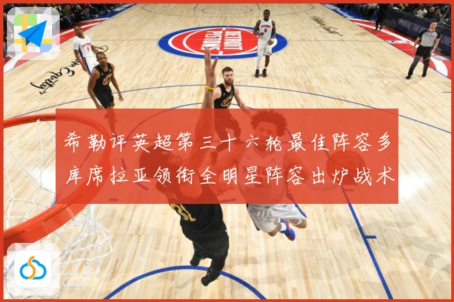 希勒评英超第三十六轮最佳阵容多库席拉亚领衔全明星阵容出炉战术观察