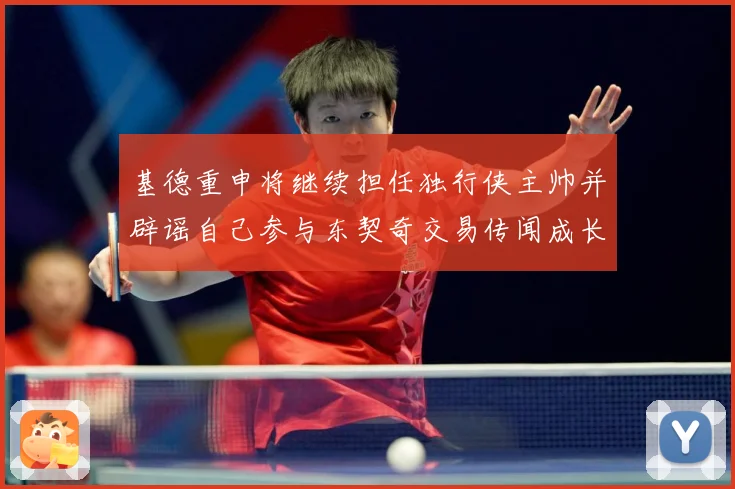 基德重申将继续担任独行侠主帅并辟谣自己参与东契奇交易传闻成长观察