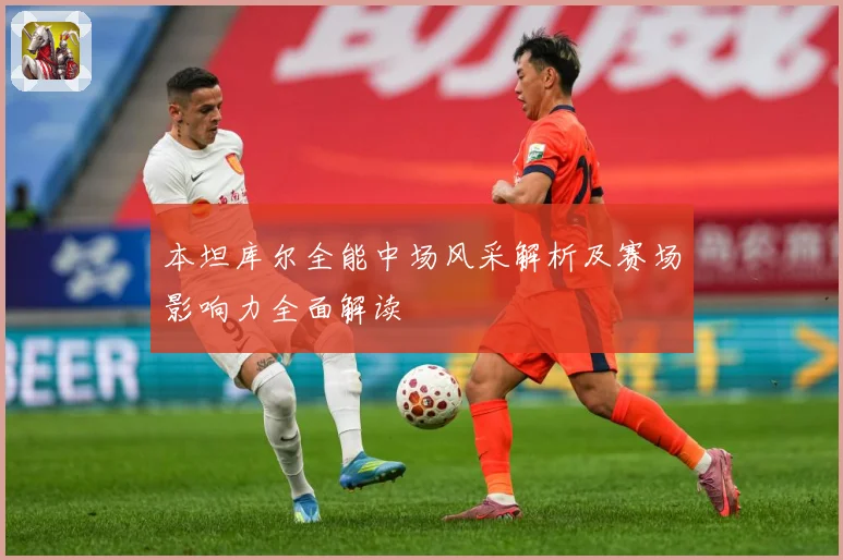 本坦库尔全能中场风采解析及赛场影响力全面解读