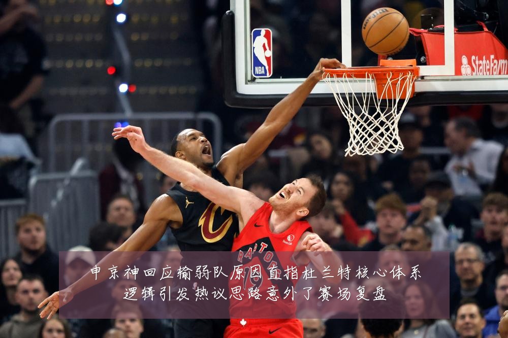 申京神回应输弱队原因直指杜兰特核心体系逻辑引发热议思路意外了赛场复盘